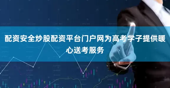 配资安全炒股配资平台门户网为高考学子提供暖心送考服务