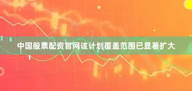 中国股票配资官网该计划覆盖范围已显著扩大