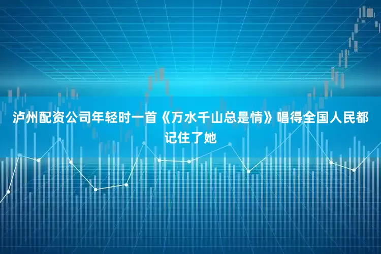泸州配资公司年轻时一首《万水千山总是情》唱得全国人民都记住了她