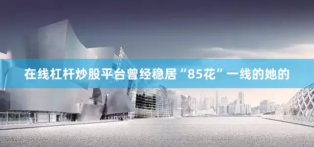 在线杠杆炒股平台曾经稳居“85花”一线的她的
