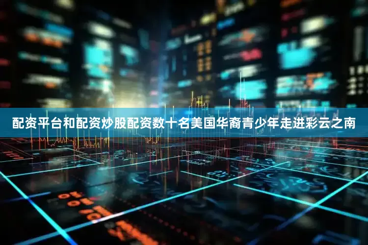 配资平台和配资炒股配资数十名美国华裔青少年走进彩云之南