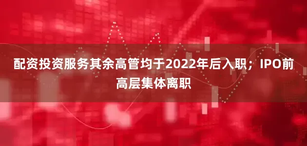 配资投资服务其余高管均于2022年后入职；IPO前高层集体离职