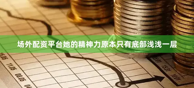 场外配资平台她的精神力原本只有底部浅浅一层