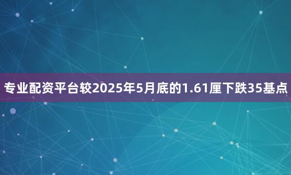 专业配资平台较2025年5月底的1.61厘下跌35基点