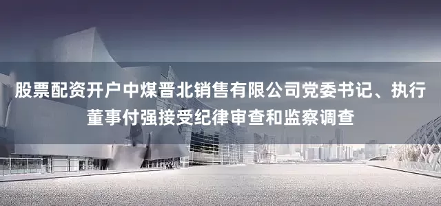 股票配资开户中煤晋北销售有限公司党委书记、执行董事付强接受纪律审查和监察调查