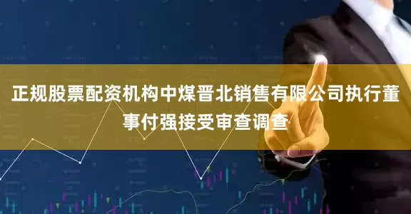 正规股票配资机构中煤晋北销售有限公司执行董事付强接受审查调查