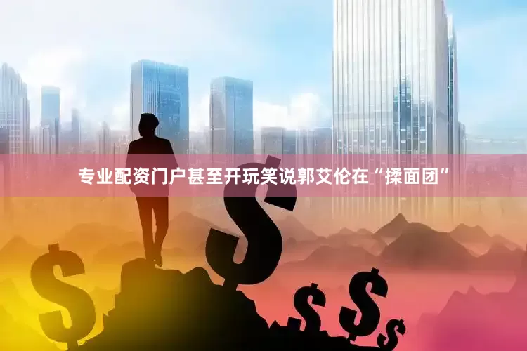 专业配资门户甚至开玩笑说郭艾伦在“揉面团”