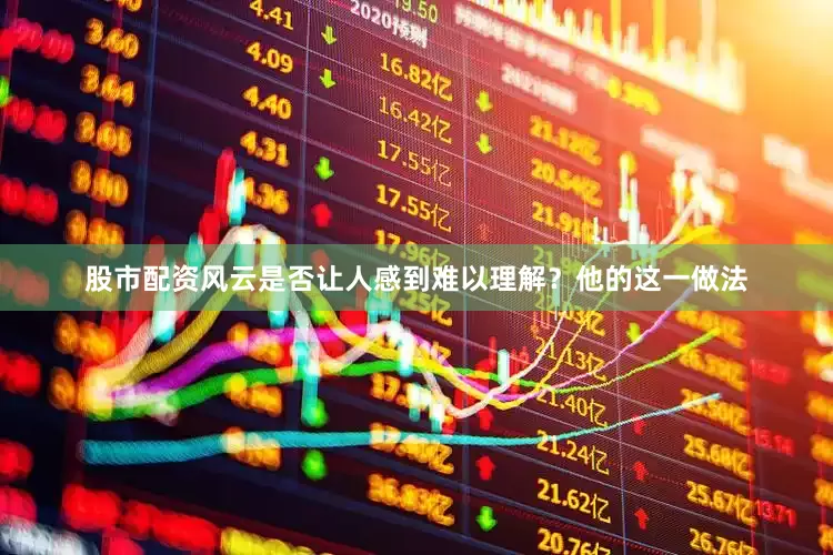 股市配资风云是否让人感到难以理解？他的这一做法