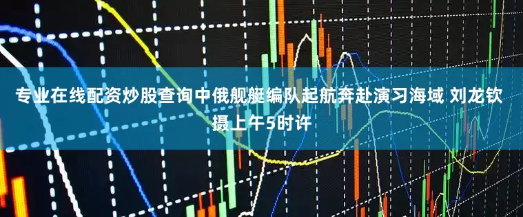 专业在线配资炒股查询中俄舰艇编队起航奔赴演习海域 刘龙钦 摄上午5时许