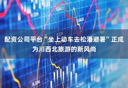 配资公司平台“坐上动车去松潘避暑”正成为川西北旅游的新风尚