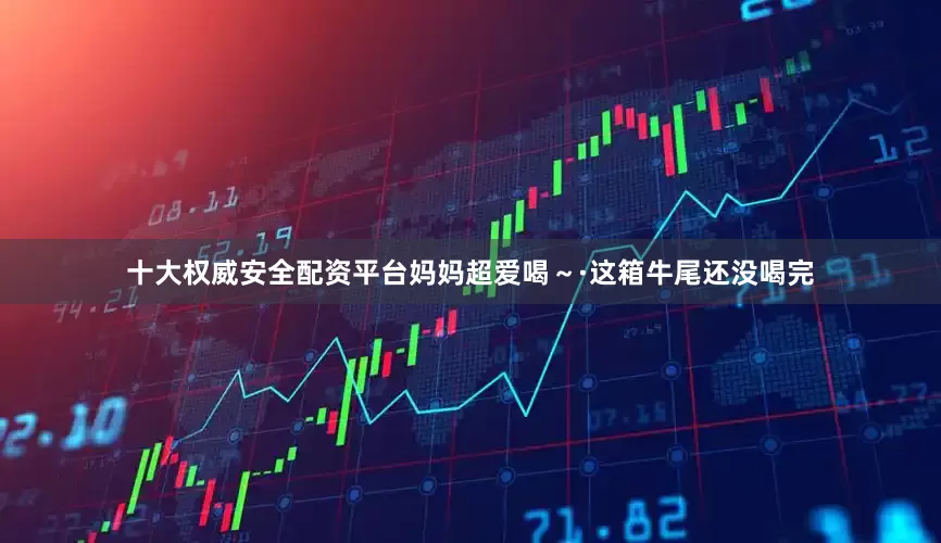 十大权威安全配资平台妈妈超爱喝～·这箱牛尾还没喝完