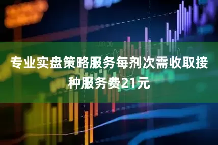 专业实盘策略服务每剂次需收取接种服务费21元