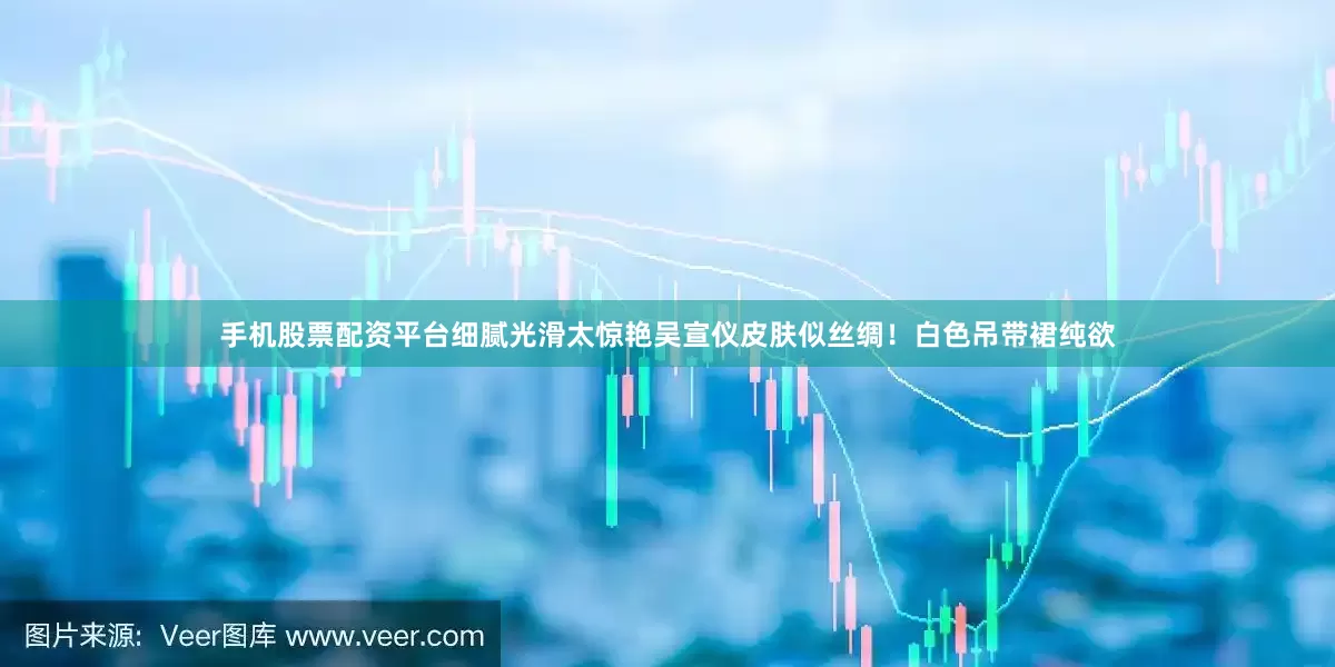 手机股票配资平台细腻光滑太惊艳吴宣仪皮肤似丝绸！白色吊带裙纯欲
